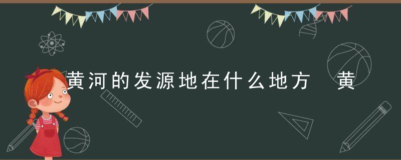 黄河的发源地在什么地方 黄河的发源地在哪里